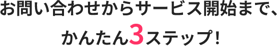 お問い合わせからサービス開始まで、かんたん3ステップ!